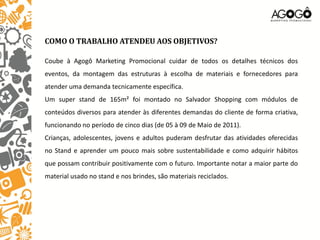 COMO O TRABALHO ATENDEU AOS OBJETIVOS?

Coube à Agogô Marketing Promocional cuidar de todos os detalhes técnicos dos
eventos, da montagem das estruturas à escolha de materiais e fornecedores para
atender uma demanda tecnicamente específica.
Um super stand de 165m² foi montado no Salvador Shopping com módulos de
conteúdos diversos para atender às diferentes demandas do cliente de forma criativa,
funcionando no período de cinco dias (de 05 à 09 de Maio de 2011).
Crianças, adolescentes, jovens e adultos puderam desfrutar das atividades oferecidas
no Stand e aprender um pouco mais sobre sustentabilidade e como adquirir hábitos
que possam contribuir positivamente com o futuro. Importante notar a maior parte do
material usado no stand e nos brindes, são materiais reciclados.
 