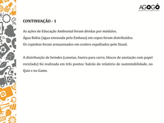 CONTINUAÇÃO - 1

As ações de Educação Ambiental foram dividas por módulos.
Água Bahia (água envasada pela Embasa) em copos foram distribuídos.
Os copinhos foram armazenados em coolers espalhados pelo Stand.


A distribuição de brindes (canetas, lixeira para carro, blocos de anotação com papel
reciclado) foi realizada em três pontos: balcão do relatório de sustentabilidade, no
Quiz e no Game.
 