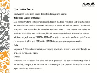CONTINUAÇÃO - 2
Os diversos conteúdos foram divididos da seguinte forma:
Sala para Cursos e Oficinas
Sala com estrutura de box truss revestida com madeira reciclada OSB e fechamento
de banners de tecido reciclado impresso e forro de malha branca. Mobiliário
composto por bancadas de madeira reciclada OSB e três mesas redondas de
madeira revestidas com laminado plástico e cadeiras metálicas pintadas de branco.
Mini cursos/oficinas do SENAI e EMBASA aconteceram neste local e o conteúdo do
cursos ministrados pela EMBASA e SENAI atenderam ao escopo do evento.
Quiz:
Jogo com 5 (cinco) perguntas sobre meio ambiente, sempre com distribuição de
brindes, variando os tipos.
Game:
Instalado em bancada em madeira OSB (madeira de reflorestamento) com 4
notebooks, o espaço foi voltado para as crianças que podiam se divertir com os
jogos instalados nas máquinas.
 