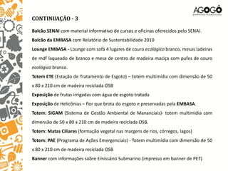CONTINUAÇÃO - 3

Balcão SENAI com material informativo de cursos e oficinas oferecidos pelo SENAI.
Balcão da EMBASA com Relatório de Sustentabilidade 2010
Lounge EMBASA - Lounge com sofá 4 lugares de couro ecológico branco, mesas ladeiras
de mdf laqueado de branco e mesa de centro de madeira maciça com pufes de couro
ecológico branco.
Totem ETE (Estação de Tratamento de Esgoto) – totem multimídia com dimensão de 50
x 80 x 210 cm de madeira reciclada OSB
Exposição de frutas irrigadas com água de esgoto tratada
Exposição de Helicônias – flor que brota do esgoto e preservadas pela EMBASA.
Totem: SIGAM (Sistema de Gestão Ambiental de Mananciais)- totem multimídia com
dimensão de 50 x 80 x 210 cm de madeira reciclada OSB.
Totem: Matas Ciliares (formação vegetal nas margens de rios, córregos, lagos)
Totem: PAE (Programa de Ações Emergenciais) - Totem multimídia com dimensão de 50
x 80 x 210 cm de madeira reciclada OSB
Banner com informações sobre Emissário Submarino (impresso em banner de PET)
 