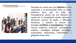 3
Teniendo en cuenta que una hipótesis es una
suposición o un presupuesto sobre un tema,
podemos decir que no todas las
investigaciones parten de una hipótesis. El
campo de la investigación puede aplicarse a
diferentes carreras de grado, y diferentes
temáticas; y quienes lo ejercen son
llamados científicos o investigadores. De esta
manera podemos encontrar investigadores
médicos, sociólogos, biólogos, psicólogos,
economistas, bioquímicos, historiadores, y
geógrafos entre otros.
 
