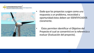 12
• Dado que los proyectos surgen como una
respuesta a un problema, necesidad u
oportunidad éstos deben ser IDENTIFICADOS
claramente.
• Éstos permiten identificar el Objetivo del
Proyecto el cual se convertirá en la referencia a
evaluar (Evaluación del proyecto).
 