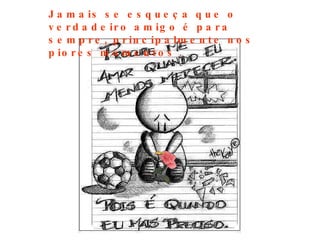 Jamais se esqueça que o verdadeiro amigo é para  sempre, principalmente nos piores momentos  . 