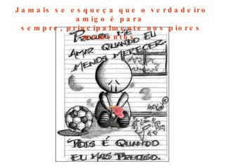 Jamais se esqueça que o verdadeiro amigo é para  sempre, principalmente nos piores momentos  . 