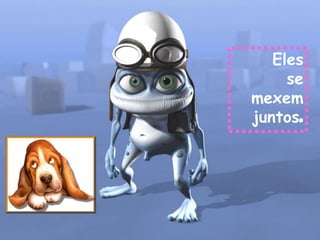 Eles
     se
mexem
juntos.
 