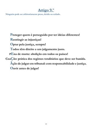 10
Artigo 9.º
Ninguém pode ser arbitrariamente preso, detido ou exilado.
Proteger quem é perseguido por ter ideias diferentes!
Restringir as injustiças!
Optar pela justiça, sempre!
Todos têm direito a um julgamento justo.
PEna de morte: abolição em todos os países!
CoaÇão: prática dos regimes totalitários que deve ser banida.
Ãção de julgar em tribunal: com responsabilidade e justiça.
Ouvir antes de julgar!
 