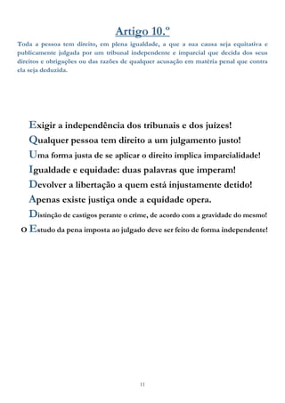 11
Artigo 10.º
Toda a pessoa tem direito, em plena igualdade, a que a sua causa seja equitativa e
publicamente julgada por um tribunal independente e imparcial que decida dos seus
direitos e obrigações ou das razões de qualquer acusação em matéria penal que contra
ela seja deduzida.
Exigir a independência dos tribunais e dos juízes!
Qualquer pessoa tem direito a um julgamento justo!
Uma forma justa de se aplicar o direito implica imparcialidade!
Igualdade e equidade: duas palavras que imperam!
Devolver a libertação a quem está injustamente detido!
Apenas existe justiça onde a equidade opera.
Distinção de castigos perante o crime, de acordo com a gravidade do mesmo!
O Estudo da pena imposta ao julgado deve ser feito de forma independente!
 
