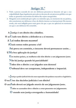 12
Artigo 11.º
1. Toda a pessoa acusada de um ato delituoso presume-se inocente até que a sua
culpabilidade fique legalmente provada no decurso de um processo público em que
todas as garantias necessárias de defesa lhe sejam asseguradas.
2. Ninguém será condenado por ações ou omissões que, no momento da sua prática,
não constituíam ato delituoso à face do direito interno ou internacional. Do mesmo
modo, não será infligida pena mais grave do que a que era aplicável no momento
em que o ato delituoso foi cometido.
A Justiça é um direito dos cidadãos.
O acUsado tem direito a defender-se a si mesmo.
À Lei todos devem recorrer!
IGuais somos todos perante a lei!
Até prova em contrário, o inocente deverá permanecer assim…
UMa boa aplicação da justiça!
Em muitos países, as mulheres não têm direito a um julgamento justo.
Não há justiça quando há parcialidade!
Todos têm o direito a ser julgados sem demora!
Otribunal deve ser competente, independente e imparcial.
A Justiça e poder judicial têm de estar separados dos poderes executivo e legislativo.
O recUrso das decisões judiciais é um direito!
O acuSado deverá ser julgado através de um julgamento justo.
Todos os acusados têm o direito a estar presentes no julgamento.
O mundo sem justiça envergonha a humanidade!
 