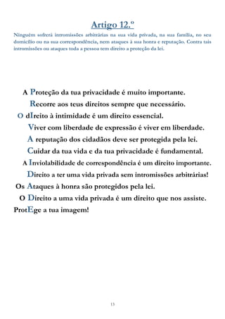 13
Artigo 12.º
Ninguém sofrerá intromissões arbitrárias na sua vida privada, na sua família, no seu
domicílio ou na sua correspondência, nem ataques à sua honra e reputação. Contra tais
intromissões ou ataques toda a pessoa tem direito a proteção da lei.
A Proteção da tua privacidade é muito importante.
Recorre aos teus direitos sempre que necessário.
O dIreito à intimidade é um direito essencial.
Viver com liberdade de expressão é viver em liberdade.
A reputação dos cidadãos deve ser protegida pela lei.
Cuidar da tua vida e da tua privacidade é fundamental.
A Inviolabilidade de correspondência é um direito importante.
Direito a ter uma vida privada sem intromissões arbitrárias!
Os Ataques à honra são protegidos pela lei.
O Direito a uma vida privada é um direito que nos assiste.
ProtEge a tua imagem!
 