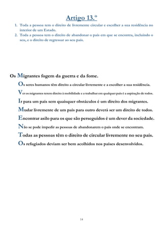 14
Artigo 13.º
1. Toda a pessoa tem o direito de livremente circular e escolher a sua residência no
interior de um Estado.
2. Toda a pessoa tem o direito de abandonar o país em que se encontra, incluindo o
seu, e o direito de regressar ao seu país.
Os Migrantes fogem da guerra e da fome.
Os seres humanos têm direito a circular livremente e a escolher a sua residência.
Ver os migrantes terem direito à mobilidade e a trabalhar em qualquer país é a aspiração de todos.
Ir para um país sem quaisquer obstáculos é um direito dos migrantes.
Mudar livremente de um país para outro deverá ser um direito de todos.
Encontrar asilo para os que são perseguidos é um dever da sociedade.
Não se pode impedir as pessoas de abandonarem o país onde se encontram.
Todas as pessoas têm o direito de circular livremente no seu país.
Os refugiados deviam ser bem acolhidos nos países desenvolvidos.
 