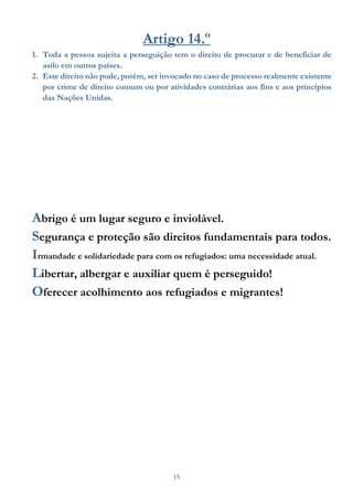 15
Artigo 14.º
1. Toda a pessoa sujeita a perseguição tem o direito de procurar e de beneficiar de
asilo em outros países.
2. Este direito não pode, porém, ser invocado no caso de processo realmente existente
por crime de direito comum ou por atividades contrárias aos fins e aos princípios
das Nações Unidas.
Abrigo é um lugar seguro e inviolável.
Segurança e proteção são direitos fundamentais para todos.
Irmandade e solidariedade para com os refugiados: uma necessidade atual.
Libertar, albergar e auxiliar quem é perseguido!
Oferecer acolhimento aos refugiados e migrantes!
 