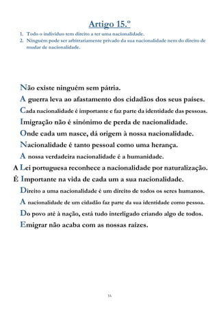 16
Artigo 15.º
1. Todo o indivíduo tem direito a ter uma nacionalidade.
2. Ninguém pode ser arbitrariamente privado da sua nacionalidade nem do direito de
mudar de nacionalidade.
Não existe ninguém sem pátria.
A guerra leva ao afastamento dos cidadãos dos seus países.
Cada nacionalidade é importante e faz parte da identidade das pessoas.
Imigração não é sinónimo de perda de nacionalidade.
Onde cada um nasce, dá origem à nossa nacionalidade.
Nacionalidade é tanto pessoal como uma herança.
A nossa verdadeira nacionalidade é a humanidade.
A Lei portuguesa reconhece a nacionalidade por naturalização.
É Importante na vida de cada um a sua nacionalidade.
Direito a uma nacionalidade é um direito de todos os seres humanos.
A nacionalidade de um cidadão faz parte da sua identidade como pessoa.
Do povo até à nação, está tudo interligado criando algo de todos.
Emigrar não acaba com as nossas raízes.
 