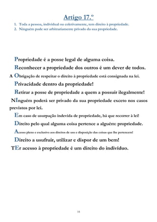 18
Artigo 17.º
1. Toda a pessoa, individual ou coletivamente, tem direito à propriedade.
2. Ninguém pode ser arbitrariamente privado da sua propriedade.
Propriedade é a posse legal de alguma coisa.
Reconhecer a propriedade dos outros é um dever de todos.
A Obrigação de respeitar o direito à propriedade está consignada na lei.
Privacidade dentro da propriedade!
Retirar a posse de propriedade a quem a possuir ilegalmente!
NInguém poderá ser privado da sua propriedade exceto nos casos
previstos por lei.
Em caso de usurpação indevida de propriedade, há que recorrer à lei!
Direito pelo qual alguma coisa pertence a alguém: propriedade.
Acesso pleno e exclusivo aos direitos de uso e disposição das coisas que lhe pertencem!
Direito a usufruir, utilizar e dispor de um bem!
TEr acesso à propriedade é um direito do indivíduo.
 