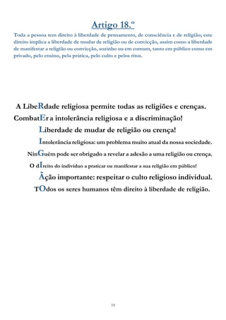 19
Artigo 18.º
Toda a pessoa tem direito à liberdade de pensamento, de consciência e de religião; este
direito implica a liberdade de mudar de religião ou de convicção, assim como a liberdade
de manifestar a religião ou convicção, sozinho ou em comum, tanto em público como em
privado, pelo ensino, pela prática, pelo culto e pelos ritos.
A LibeRdade religiosa permite todas as religiões e crenças.
CombatEra intolerância religiosa e a discriminação!
Liberdade de mudar de religião ou crença!
Intolerância religiosa: um problema muito atual da nossa sociedade.
NinGuém pode ser obrigado a revelar a adesão a uma religião ou crença.
O dIreito do indivíduo a praticar ou manifestar a sua religião em público!
Ãção importante: respeitar o culto religioso individual.
TOdos os seres humanos têm direito à liberdade de religião.
 