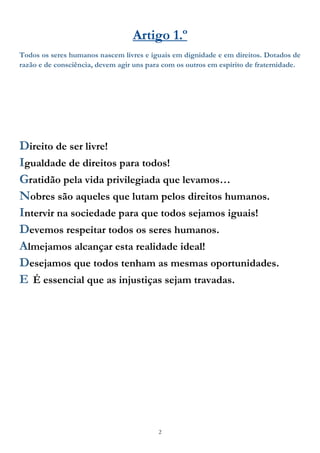2
Artigo 1.º
Todos os seres humanos nascem livres e iguais em dignidade e em direitos. Dotados de
razão e de consciência, devem agir uns para com os outros em espírito de fraternidade.
Direito de ser livre!
Igualdade de direitos para todos!
Gratidão pela vida privilegiada que levamos…
Nobres são aqueles que lutam pelos direitos humanos.
Intervir na sociedade para que todos sejamos iguais!
Devemos respeitar todos os seres humanos.
Almejamos alcançar esta realidade ideal!
Desejamos que todos tenham as mesmas oportunidades.
E É essencial que as injustiças sejam travadas.
 