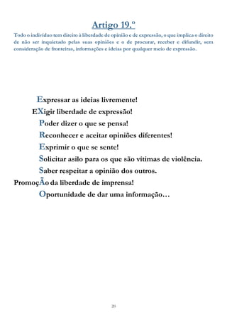 20
Artigo 19.º
Todo o indivíduo tem direito à liberdade de opinião e de expressão, o que implica o direito
de não ser inquietado pelas suas opiniões e o de procurar, receber e difundir, sem
consideração de fronteiras, informações e ideias por qualquer meio de expressão.
Expressar as ideias livremente!
EXigir liberdade de expressão!
Poder dizer o que se pensa!
Reconhecer e aceitar opiniões diferentes!
Exprimir o que se sente!
Solicitar asilo para os que são vítimas de violência.
Saber respeitar a opinião dos outros.
PromoçÃoda liberdade de imprensa!
Oportunidade de dar uma informação…
 