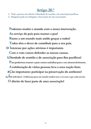 21
Artigo 20.º
1. Toda a pessoa tem direito à liberdade de reunião e de associação pacíficas.
2. Ninguém pode ser obrigado a fazer parte de uma associação.
Podemos mudar o mundo com a nossa intervenção.
Ao serviço do país para manter a paz!
Rumo a um mundo mais unido graças a todos!
Todos têm o dever de contribuir para o seu país.
O Interesse por ações ativistas é importante.
Com o voto vamos defender as nossas causas.
LIberdade de reunião e de associação para fins pacíficos!
Para podermos manter o país vamos trabalhar para o seu desenvolvimento.
Acolaboração de várias pessoas leva a uma nação forte.
AÇão importante: participar na preservação do ambiente!
AçÃo individual - A diferença para um mundo melhor tem a ver com o que cada um faz.
O direito de fazer parte de uma associação!
 