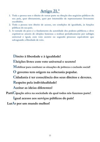22
Artigo 21.º
1. Toda a pessoa tem o direito de tomar parte na direção dos negócios públicos do
seu país, quer diretamente, quer por intermédio de representantes livremente
escolhidos.
2. Toda a pessoa tem direito de acesso, em condições de igualdade, às funções
públicas do seu país.
3. A vontade do povo é o fundamento da autoridade dos poderes públicos; e deve
exprimir-se através de eleições honestas a realizar periodicamente por sufrágio
universal e igual, com voto secreto ou segundo processo equivalente que
salvaguarde a liberdade de voto.
Direito à liberdade e à igualdade!
Eleições livres com voto universal e secreto!
Mobilizar para combater as situações de pobreza e exclusão social!
O governo tem origem na soberania popular.
Cidadania é ter consciência dos seus direitos e deveres.
Respeito pela individualidade!
Aceitar as ideias diferentes!
PartiCipação ativa na sociedade da qual todos nós fazemos parte!
Igual acesso aos serviços públicos do país!
LutAr por um mundo melhor!
 