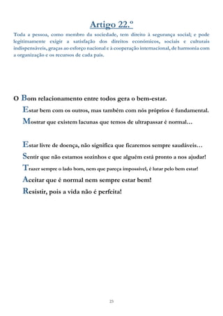 23
Artigo 22.º
Toda a pessoa, como membro da sociedade, tem direito à segurança social; e pode
legitimamente exigir a satisfação dos direitos económicos, sociais e culturais
indispensáveis, graças ao esforço nacional e à cooperação internacional, de harmonia com
a organização e os recursos de cada país.
O Bom relacionamento entre todos gera o bem-estar.
Estar bem com os outros, mas também com nós próprios é fundamental.
Mostrar que existem lacunas que temos de ultrapassar é normal…
Estar livre de doença, não significa que ficaremos sempre saudáveis…
Sentir que não estamos sozinhos e que alguém está pronto a nos ajudar!
Trazer sempre o lado bom, nem que pareça impossível, é lutar pelo bem estar!
Aceitar que é normal nem sempre estar bem!
Resistir, pois a vida não é perfeita!
 