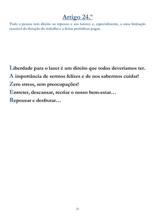 25
Artigo 24.º
Toda a pessoa tem direito ao repouso e aos lazeres e, especialmente, a uma limitação
razoável da duração do trabalho e a férias periódicas pagas.
Liberdade para o lazer é um direito que todos deveríamos ter.
A importância de sermos felizes e de nos sabermos cuidar!
Zero stress, sem preocupações!
Entreter, descansar, recriar o nosso bem-estar…
Repousar e desfrutar…
 