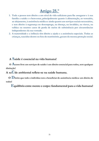 26
Artigo 25.º
1. Toda a pessoa tem direito a um nível de vida suficiente para lhe assegurar e à sua
família a saúde e o bem-estar, principalmente quanto à alimentação, ao vestuário,
ao alojamento, à assistência médica e ainda quanto aos serviços sociais necessários,
e tem direito à segurança no desemprego, na doença, na invalidez, na viuvez, na
velhice ou noutros casos de perda de meios de subsistência por circunstâncias
independentes da sua vontade.
2. A maternidade e a infância têm direito a ajuda e a assistência especiais. Todas as
crianças, nascidas dentro ou fora do matrimónio, gozam da mesma proteção social.
A Saúde é essencial na vida humana!
O Acesso livre aos serviços de saúde é um direito essencial para todos, sem qualquer
distinção!
A saÚde ambiental reflete-se na saúde humana.
O Direito que todo o indivíduo tem a beneficiar de assistência médica: um direito de
todos!
Equilíbrio entre mente e corpo: fundamental para a vida humana!
 