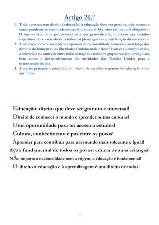 27
Artigo 26.º
1. Toda a pessoa tem direito à educação. A educação deve ser gratuita, pelo menos a
correspondente ao ensino elementar fundamental. O ensino elementar é obrigatório.
O ensino técnico e profissional deve ser generalizado; o acesso aos estudos
superiores deve estar aberto a todos em plena igualdade, em função do seu mérito.
2. A educação deve visar à plena expansão da personalidade humana e ao reforço dos
direitos do homem e das liberdades fundamentais e deve favorecer a compreensão,
a tolerância e a amizade entre todas as nações e todos os grupos raciais ou religiosos,
bem como o desenvolvimento das atividades das Nações Unidas para a
manutenção da paz.
3. Aos pais pertence a prioridade do direito de escolher o género de educação a dar
aos filhos.
Educação: direito que deve ser gratuito e universal!
Direito de conhecer o mundo e aprender outras culturas!
Uma oportunidade para ter acesso a estudos!
Cultura, conhecimento e paz entre os povos!
Aprender para contribuir para um mundo mais tolerante e igual!
Ação fundamental de todos os povos: educar as suas crianças!
NÃo importa a nacionalidade nem a origem, a educação é fundamental!
O direito à educação e à aprendizagem é um direito de todos!
 