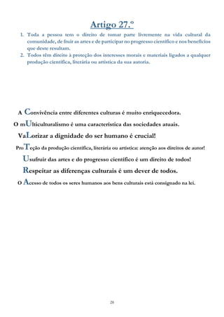 28
Artigo 27.º
1. Toda a pessoa tem o direito de tomar parte livremente na vida cultural da
comunidade, de fruir as artes e de participar no progresso científico e nos benefícios
que deste resultam.
2. Todos têm direito à proteção dos interesses morais e materiais ligados a qualquer
produção científica, literária ou artística da sua autoria.
A Convivência entre diferentes culturas é muito enriquecedora.
O mUlticulturalismo é uma característica das sociedades atuais.
VaLorizar a dignidade do ser humano é crucial!
ProTeção da produção científica, literária ou artística: atenção aos direitos de autor!
Usufruir das artes e do progresso científico é um direito de todos!
Respeitar as diferenças culturais é um dever de todos.
O Acesso de todos os seres humanos aos bens culturais está consignado na lei.
 