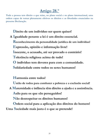 29
Artigo 28.º
Toda a pessoa tem direito a que reine, no plano social e no plano internacional, uma
ordem capaz de tornar plenamente efetivos os direitos e as liberdades enunciados na
presente Declaração.
Direito de um indivíduo ser quem quiser!
A Igualdade perante a lei é um direito essencial.
Reconhecimento da personalidade jurídica de um indivíduo!
Expressão, opinião e informação livre!
Inocente, o acusado, até ser provado o contrário!
Tolerância religiosa acima de tudo!
O indivíduo tem deveres para com a comunidade.
Solidariedade entre todos os seres humanos!
Harmonia entre todos!
União de todos para combater a pobreza e a exclusão social!
A Maternidade e infância têm direito a ajuda e a assistência.
Asilo para os que são perseguidos!
Não desrespeitar os direitos humanos!
Ordem social para a aplicação dos direitos do homem!
Uma Sociedade mais justa é o que se pretende!
 