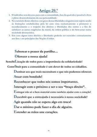 30
Artigo 29.º
1. O indivíduo tem deveres para com a comunidade, fora da qual não é possível o livre
e pleno desenvolvimento da sua personalidade.
2. No exercício destes direitos e no gozo destas liberdades ninguém está sujeito senão
às limitações estabelecidas pela lei com vista exclusivamente a promover o
reconhecimento e o respeito dos direitos e liberdades dos outros e a fim de
satisfazer as justas exigências da moral, da ordem pública e do bem-estar numa
sociedade democrática.
3. Em caso algum estes direitos e liberdades poderão ser exercidos contrariamente
aos fins e aos princípios das Nações Unidas.
Saborear o prazer da partilha…
Oferecer a nossa ajuda!
SensibiLização de todos para a importância da solidariedade!
ContrIbuir para a comunidade é um dever de todos os cidadãos.
Destinar aos que mais necessitam o que nós podemos oferecer.
Atuar com bondade!
Reconhecer que todos nós somos importantes.
Interagir com o próximo e ser o seu “braço direito”.
Entregar não só o bem material como também ajudar com o coração!
Descobrir que a entreajuda é necessária à nossa sociedade!
Agir quando não se espera algo em troca!
Dar o mínimo pode fazer o dia de alguém.
Estender as mãos une corações.
 