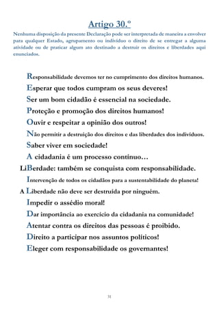31
Artigo 30.º
Nenhuma disposição da presente Declaração pode ser interpretada de maneira a envolver
para qualquer Estado, agrupamento ou indivíduo o direito de se entregar a alguma
atividade ou de praticar algum ato destinado a destruir os direitos e liberdades aqui
enunciados.
Responsabilidade devemos ter no cumprimento dos direitos humanos.
Esperar que todos cumpram os seus deveres!
Ser um bom cidadão é essencial na sociedade.
Proteção e promoção dos direitos humanos!
Ouvir e respeitar a opinião dos outros!
Não permitir a destruição dos direitos e das liberdades dos indivíduos.
Saber viver em sociedade!
A cidadania é um processo contínuo…
LiBerdade: também se conquista com responsabilidade.
Intervenção de todos os cidadãos para a sustentabilidade do planeta!
A Liberdade não deve ser destruída por ninguém.
Impedir o assédio moral!
Dar importância ao exercício da cidadania na comunidade!
Atentar contra os direitos das pessoas é proibido.
Direito a participar nos assuntos políticos!
Eleger com responsabilidade os governantes!
 