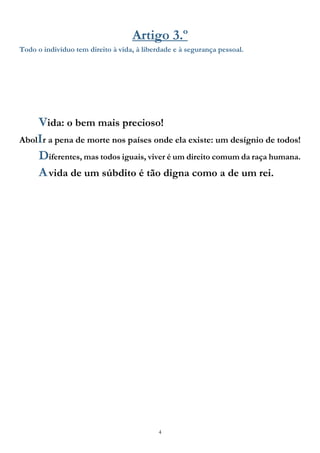 4
Artigo 3.º
Todo o indivíduo tem direito à vida, à liberdade e à segurança pessoal.
Vida: o bem mais precioso!
AbolIr a pena de morte nos países onde ela existe: um desígnio de todos!
Diferentes, mas todos iguais, viver é um direito comum da raça humana.
Avida de um súbdito é tão digna como a de um rei.
 