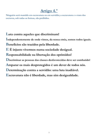 5
Artigo 4.º
Ninguém será mantido em escravatura ou em servidão; a escravatura e o trato dos
escravos, sob todas as formas, são proibidos.
Luta contra aqueles que discriminam!
Independentemente de onde vimos, da nossa etnia, somos todos iguais.
Benefícios são trazidos pela liberdade.
E É injusto vivermos numa sociedade desigual.
Responsabilidade na libertação dos oprimidos!
Discriminar as pessoas das classes desfavorecidas deve ser combatido!
Amparar os mais desprotegidos é um dever de todos nós.
Determinação contra a servidão: uma luta inadiável.
Escravatura não é liberdade, mas sim desigualdade.
 