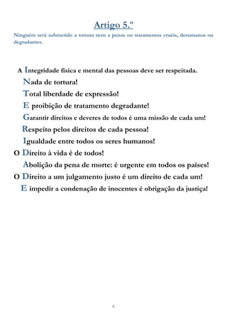 6
Artigo 5.º
Ninguém será submetido a tortura nem a penas ou tratamentos cruéis, desumanos ou
degradantes.
A Integridade física e mental das pessoas deve ser respeitada.
Nada de tortura!
Total liberdade de expressão!
E proibição de tratamento degradante!
Garantir direitos e deveres de todos é uma missão de cada um!
Respeito pelos direitos de cada pessoa!
Igualdade entre todos os seres humanos!
O Direito à vida é de todos!
Abolição da pena de morte: é urgente em todos os países!
O Direito a um julgamento justo é um direito de cada um!
E impedir a condenação de inocentes é obrigação da justiça!
 