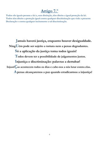 8
Artigo 7.º
Todos são iguais perante a lei e, sem distinção, têm direito a igual proteção da lei.
Todos têm direito a proteção igual contra qualquer discriminação que viole a presente
Declaração e contra qualquer incitamento a tal discriminação.
Jamais haverá justiça, enquanto houver desigualdade.
NingUém pode ser sujeito a tortura nem a penas degradantes.
Só a aplicação da justiça torna todos iguais!
Todos devem ter a possibilidade de julgamentos justos.
Injustiça e discriminação: palavras a derrubar!
InjustiÇas acontecem todos os dias e cabe-nos a nós lutar contra elas.
Apenas alcançaremos a paz quando erradicarmos a injustiça!
 