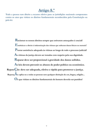 9
Artigo 8.º
Toda a pessoa tem direito a recurso efetivo para as jurisdições nacionais competentes
contra os atos que violem os direitos fundamentais reconhecidos pela Constituição ou
pela lei.
Reclamar os nossos direitos sempre que estiverem ameaçados é crucial!
Estabelecer o direito à indemnização das vítimas que sofreram danos físicos ou mentais!
Prestar assistência adequada às vítimas ao longo de todo o processo judicial!
As vítimas da justiça devem ser tratadas com respeito pela sua dignidade.
Reparar deve ser proporcional à gravidade dos danos sofridos.
As leis devem prevenir os abusos de poder político ou económico.
ReparaÇão: deve ser adequada, efetiva e rápida para promover a justiça.
ReparaçÃo: aplica-se a todas as pessoas sem qualquer distinção de cor, língua, religião...
Os que violam os direitos fundamentais do homem deverão ser punidos!
 