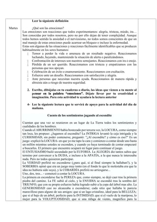 Martes
Leer la siguiente definición
¿Qué son las emociones?
Las emociones son reacciones que todos experimentamos: alegría, tristeza, miedo, ira…
Son conocidas por todos nosotros, pero no por ello dejan de tener complejidad. Aunque
todos hemos sentido la ansiedad o el nerviosismo, no todos somos conscientes de que un
mal manejo de estas emociones puede acarrear un bloqueo o incluso la enfermedad.
Estas son algunas de las situaciones y reacciones fácilmente identificables que se producen
habitualmente en los seres humanos:
 Temor a perder la vida o amenaza de un resultado negativo. Reaccionamos
luchando, huyendo, manteniendo la situación de alerta o paralizándonos.
 Confrontación de intereses son nuestros semejantes. Reaccionamos con ira o enojo.
 Pérdida de un ser querido. Reaccionamos con tristeza y empatizamos con las
personas que nos apoyan.
 Celebración de un éxito o enamoramiento. Reaccionamos con exaltación.
 Esfuerzo ante un desafío. Reaccionamos con satisfacción y alegría.
 Ante personas que necesitan nuestra ayuda. Reaccionamos de manera rápida y
altruista aún a riesgo de nuestra seguridad.
2. Escribe, dibújalas en tu cuaderno o diario, las ideas que vienen a tu mente al
pensar en la palabra “emociones”. Déjate llevar por tu creatividad e
imaginación. Para esta actividad te ayudara la lectura anterior
4- Lee la siguiente lectura que te servirá de apoyo para la actividad del día de
mañana.
Cuento de los sentimientos jugando al escondite
Cuentan que una vez se reunieron en un lugar de La Tierra todos los sentimientos y
cualidades de los hombres.
Cuando el ABURRIMIENTO había bostezado por tercera vez, la LOCURA, como siempre
tan loca, les propuso: ¿Jugamos al escondite? La INTRIGA levantó la ceja intrigada y la
CURIOSIDAD, sin poder contenerse, preguntó: "¿Al escondite? y cómo es eso?" Es un
juego -explicó la LOCURA- en que yo me tapo la cara y comienzo a contar desde uno hasta
un millón mientras ustedes se esconden, y cuando yo haya terminado de contar empezaré
a buscarles. El primero que encuentre ocupará mi lugar para continuar el juego.
El ENTUSIASMO bailó secundado por la EUFORIA. La ALEGRÍA dio tantos saltos que
termino por convencer a la DUDA, e incluso a la APATÍA, a la que nunca le interesaba
nada. Pero no todos quisieron participar.
La VERDAD prefirió no esconderse (¿para qué, si al final siempre la hallaban?), y la
SOBERBIA opinó que era un juego muy tonto (en el fondo lo que le molestaba era que la
idea no hubiera sido suya), y la COBARDÍA prefirió no arriesgarse...
Uno, dos, tres... - comenzó a contar la LOCURA.
La primera en esconderse fue la PEREZA que, como siempre, se dejó caer tras la primera
piedra del camino. La FE subió al cielo, y la ENVIDIA se escondió tras la sombra del
TRIUNFO, que con su propio esfuerzo había logrado subir a la copa del árbol mas alto. La
GENEROSIDAD casi no alcanzaba a esconderse; cada sitio que hallaba le parecía
maravilloso para alguno de sus amigos: que si un lago cristalino, ideal para la BELLEZA;
que si el bajo de un árbol, perfecto para la INTIMIDAD; que si el vuelo de la mariposa, lo
mejor para la VOLUPTUOSIDAD; que si una ráfaga de viento, magnifico para la
 