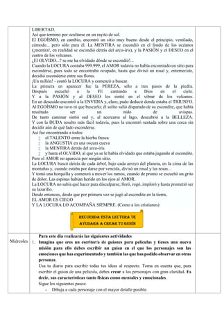 LIBERTAD.
Así que termino por ocultarse en un rayito de sol.
El EGOÍSMO, en cambio, encontró un sitio muy bueno desde el principio, ventilado,
cómodo... pero sólo para él. La MENTIRA se escondió en el fondo de los océanos
(¡mentira!, en realidad se escondió detrás del arco-iris), y la PASIÓN y el DESEO en el
centro de los volcanes.
¿El OLVIDO...? se me ha olvidado dónde se escondió!...
Cuando la LOCURA contaba 999.999, el AMOR todavía no había encontrado un sitio para
esconderse, pues todo se encontraba ocupado, hasta que divisó un rosal y, enternecido,
decidió esconderse entre sus flores.
¡Un millón! - contó la LOCURA y comenzó a buscar.
La primera en aparecer fue la PEREZA, sólo a tres pasos de la piedra.
Después escuchó a la FE cantando a Dios en el cielo.
Y a la PASIÓN y al DESEO los sintió en el vibrar de los volcanes.
En un descuido encontró a la ENVIDIA y, claro, pudo deducir donde estaba el TRIUNFO.
Al EGOÍSMO no tuvo ni que buscarlo; él solito salió disparado de su escondite, que había
resultado ser un nido de avispas.
De tanto caminar sintió sed y, al acercarse al lago, descubrió a la BELLEZA.
Y con la DUDA resulto más fácil todavía, pues la encontró sentada sobre una cerca sin
decidir aún de qué lado esconderse.
Así fue encontrando a todos:
 el TALENTO entre la hierba fresca
 la ANGUSTIA en una oscura cueva
 la MENTIRA detrás del arco-iris
 y hasta el OLVIDO, al que ya se le había olvidado que estaba jugando al escondite.
Pero el AMOR no aparecía por ningún sitio.
La LOCURA buscó detrás de cada árbol, bajo cada arroyo del planeta, en la cima de las
montañas y, cuando estaba por darse por vencida, divisó un rosal y las rosas...
Y tomó una horquilla y comenzó a mover los ramos, cuando de pronto se escuchó un grito
de dolor. Las espinas habían herido en los ojos al AMOR.
La LOCURA no sabía qué hacer para disculparse; lloró, rogó, imploró y hasta prometió ser
su lazarillo.
Desde entonces, desde que por primera vez se jugó al escondite en la tierra,
EL AMOR ES CIEGO
Y LA LOCURA LO ACOMPAÑA SIEMPRE. (Como a los cristianos)
Miércoles
Para este día realizarás las siguientes actividades
1. Imagina que eres un escritor/a de guiones para películas y tienes una nueva
misión para ello debes escribir un guion en el que los personajes son las
emociones que has experimentado y también las que has podido observar en otras
personas.
Usa tu diario para escribir todas tus ideas al respecto. Toma en cuenta que, para
escribir el guion de una película, debes crear a los personajes con gran claridad. Es
decir, sus características tanto físicas como mentales y emocionales.
Sigue los siguientes pasos:
- Dibuja a cada personaje con el mayor detalle posible.
RECUERDA ESTA LECTURA TE
AYUDARA A CREAR TU GUIÓN
 
