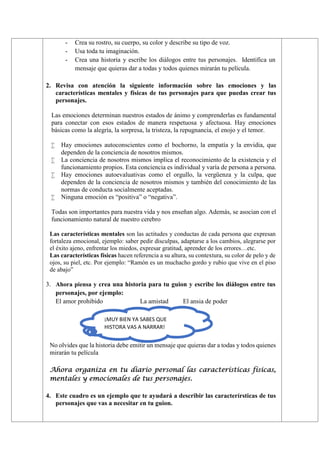 - Crea su rostro, su cuerpo, su color y describe su tipo de voz.
- Usa toda tu imaginación.
- Crea una historia y escribe los diálogos entre tus personajes. Identifica un
mensaje que quieras dar a todas y todos quienes mirarán tu película.
2. Revisa con atención la siguiente información sobre las emociones y las
características mentales y físicas de tus personajes para que puedas crear tus
personajes.
Las emociones determinan nuestros estados de ánimo y comprenderlas es fundamental
para conectar con esos estados de manera respetuosa y afectuosa. Hay emociones
básicas como la alegría, la sorpresa, la tristeza, la repugnancia, el enojo y el temor.
 Hay emociones autoconscientes como el bochorno, la empatía y la envidia, que
dependen de la conciencia de nosotros mismos.
 La conciencia de nosotros mismos implica el reconocimiento de la existencia y el
funcionamiento propios. Esta conciencia es individual y varía de persona a persona.
 Hay emociones autoevaluativas como el orgullo, la vergüenza y la culpa, que
dependen de la conciencia de nosotros mismos y también del conocimiento de las
normas de conducta socialmente aceptadas.
 Ninguna emoción es “positiva” o “negativa”.
Todas son importantes para nuestra vida y nos enseñan algo. Además, se asocian con el
funcionamiento natural de nuestro cerebro
Las características mentales son las actitudes y conductas de cada persona que expresan
fortaleza emocional, ejemplo: saber pedir disculpas, adaptarse a los cambios, alegrarse por
el éxito ajeno, enfrentar los miedos, expresar gratitud, aprender de los errores…etc.
Las características físicas hacen referencia a su altura, su contextura, su color de pelo y de
ojos, su piel, etc. Por ejemplo: “Ramón es un muchacho gordo y rubio que vive en el piso
de abajo”
3. Ahora piensa y crea una historia para tu guion y escribe los diálogos entre tus
personajes, por ejemplo:
El amor prohibido La amistad El ansia de poder
No olvides que la historia debe emitir un mensaje que quieras dar a todas y todos quienes
mirarán tu película
Ahora organiza en tu diario personal las características físicas,
mentales y emocionales de tus personajes.
4. Este cuadro es un ejemplo que te ayudará a describir las caracterírsticas de tus
personajes que vas a necesitar en tu guion.
¡MUY BIEN YA SABES QUE
HISTORA VAS A NARRAR!
 