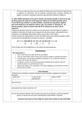  Toma en cuenta que, para esta actividad, las diferencias en la forma de experimentar
y expresar las emociones son un requisito necesario para cooperar, trabajar en
equipo y construir estrategias colectivas que permitan alcanzar el objetivo.
2. ¿Has tenido momentos en los que te sientes con mucha energía, u otros en los que
no tienes ganas de nada sin razón aparente? Quizá no lo habías pensado antes.
Con el fin de que analizar con más cuidado y atención tus emociones, elabora
una recta numérica con números enteros, que vaya desde el -10 hasta el + 10.
Intenta puntuar cómo te sientes cada día de la semana en ese intervalo de
números.
Además de entender mejor los cambios en tus emociones, esta actividad te ayudará a
establecer relaciones de orden en un conjunto de números enteros, utilizando la recta
numérica y la simbología matemática (igual, mayor qué o menor qué).
Guarda el guion de tu película en la Caja- Portafolio, para que tu docente pueda evaluar
tus procesos de aprendizaje al retomar el contacto. . Ejemplo.
No te olvides leer los compromisos y de realizar la autoevaluación.
COMPROMISOS
Me comprometo a:
 Dar lo mejor de mí en cada una de las actividades.
 Usar mi creatividad y pedir el apoyo de mi familia cuando lo considere necesario.
 Comunicarme con una persona adulta de confianza si soy víctima de violencia o
conozco de un caso de violencia.
 Cuidarme y cuidar a mi familia siguiendo las medidas de prevención, como el
lavado de manos y la permanencia en casa.
 Revisar los aspectos, los contenidos y los temas trabajados en esta ficha en mi libro
de texto de la escuela.
Autoevaluación
Al finalizar las actividades, responde el bloque de autoevaluación y agrégalo a tu Carpeta-
Portafolio:
¿Sabía qué? ¿Cómo he ido
aprendiendo?
¿Qué se ahora?
Observaciones:
……………………………………………………………………………………………………………………………………………………..
……………………………………………………………………………………………………………………………………………………..
¿Qué puedo hacer mejor la próxima vez?
………………………………………………………………………………………………………………………………………………………
………………………………………………………………………………………………………………………………………………………
En esta autoevaluación puedes valorar aquello que te parece que lograste y puedes proponerte
mejorar en aquello que aún estás comprendiendo, desarrollando o logrando
EXCELENTE HAS CUNCLUIDO TU SEGUNDA SEMANA DE ESTUDIO
 