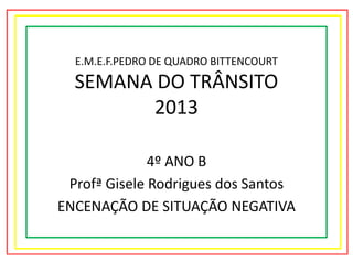 E.M.E.F.PEDRO DE QUADRO BITTENCOURT

SEMANA DO TRÂNSITO
2013
4º ANO B
Profª Gisele Rodrigues dos Santos
ENCENAÇÃO DE SITUAÇÃO NEGATIVA

 
