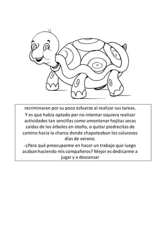 recriminaran por su poco esfuerzo al realizar sus tareas.
Y es que había optado por no intentar siquiera realizar
actividades tan sencillas como amontonar hojitas secas
caídas de los árboles en otoño, o quitar piedrecitas de
camino hacia la charca donde chapoteaban los calurosos
días de verano.
-¿Para qué preocuparme en hacer un trabajo que luego
acabanhaciendo mis compañeros? Mejor es dedicarme a
jugar y a descansar
 