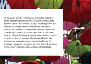 As etapas do Design Thinking aqui abordadas, apesar de
serem apresentadas linearmente, possuem uma natureza
bastante versátil e não linear. Ou seja, tais fases podem ser
moldadas e configuradas de modo que se adequem à
natureza do projeto e do problema em questão. É possível,
por exemplo, começar um projeto pela fase de Imersão e
realizar ciclos de Prototipação enquanto se estuda o contexto,
ou ao longo de todo o projeto. Sessões de Ideação não
precisam ser realizadas em um momento estanque do
processo, mas podem permeá-lo do início ao fim. Da mesma
forma, um novo projeto pode começar na Prototipação.

 