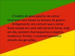 O hábito do povo gaúcho de comer
churrasco vem desde os tempos da guerra.
Antigamente, era comum que a carne
fosse assada em uma vala durante horas, hoje
em dia, existem churrasqueiras e espetos
modernos. Porém, o costume prevalece
através das gerações.
 