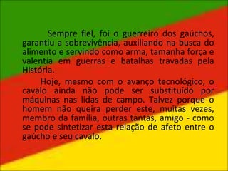 Sempre fiel, foi o guerreiro dos gaúchos,
garantiu a sobrevivência, auxiliando na busca do
alimento e servindo como arma, tamanha força e
valentia em guerras e batalhas travadas pela
História.
Hoje, mesmo com o avanço tecnológico, o
cavalo ainda não pode ser substituído por
máquinas nas lidas de campo. Talvez porque o
homem não queira perder este, muitas vezes,
membro da família, outras tantas, amigo - como
se pode sintetizar esta relação de afeto entre o
gaúcho e seu cavalo.
 