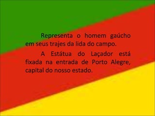 Representa o homem gaúcho
em seus trajes da lida do campo.
A Estátua do Laçador está
fixada na entrada de Porto Alegre,
capital do nosso estado.
 