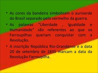 • As cores da bandeira simbolizam o auriverde
do Brasil separado pelo vermelho da guerra.
• As palavras “Liberdade , Igualdade e
Humanidade“ são referentes ao que os
Farroupilhas queriam conquistar com a
Revolução.
• A inscrição República Rio-Grandense e a data
20 de setembro de 1835 marcam a data da
Revolução Farroupilha.
 