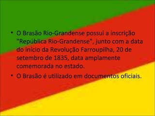 • O Brasão Rio-Grandense possui a inscrição
"República Rio-Grandense", junto com a data
do início da Revolução Farroupilha, 20 de
setembro de 1835, data amplamente
comemorada no estado.
• O Brasão é utilizado em documentos oficiais.
 