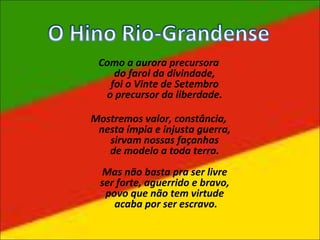 Como a aurora precursora
do farol da divindade,
foi o Vinte de Setembro
o precursor da liberdade.
Mostremos valor, constância,
nesta ímpia e injusta guerra,
sirvam nossas façanhas
de modelo a toda terra.
Mas não basta pra ser livre
ser forte, aguerrido e bravo,
povo que não tem virtude
acaba por ser escravo.
 