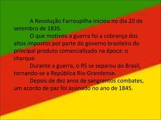 A Revolução Farroupilha iniciou no dia 20 de
setembro de 1835.
O que motivou a guerra foi a cobrança dos
altos impostos por parte do governo brasileiro do
principal produto comercializado na época: o
charque.
Durante a guerra, o RS se separou do Brasil,
tornando-se a República Rio-Grandense.
Depois de dez anos de sangrentos combates,
um acordo de paz foi assinado no ano de 1845.
 