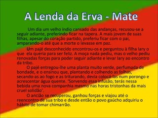 Um dia um velho índio cansado das andanças, recusou-se a
seguir adiante, preferindo ficar na tapera. A mais jovem de suas
filhas, apesar do coração partido, preferiu ficar com o pai,
amparando-o até que a morte o levasse em paz.
Um pajé desconhecido encontrou-os e perguntou à filha Iary o
que ela queria para ser feliz. A moça nada pediu, mas o velho pediu
renovadas forças para poder seguir adiante e levar Iary ao encontro
da tribo.
O pajé entregou-lhe uma planta muito verde, perfumada de
bondade, e o ensinou que, plantando e colhendo as folhas,
secando-as ao fogo e as triturando, devia colocá-las num porongo e
acrescentar água quente. ‘Sorvendo essa infusão, terás nessa
bebida uma nova companhia mesmo nas horas tristonhas da mais
cruel solidão’.
O ancião se recuperou, ganhou forças e viajou até o
reencontro de sua tribo e desde então o povo gaúcho adquiriu o
hábito de tomar chimarrão.
 